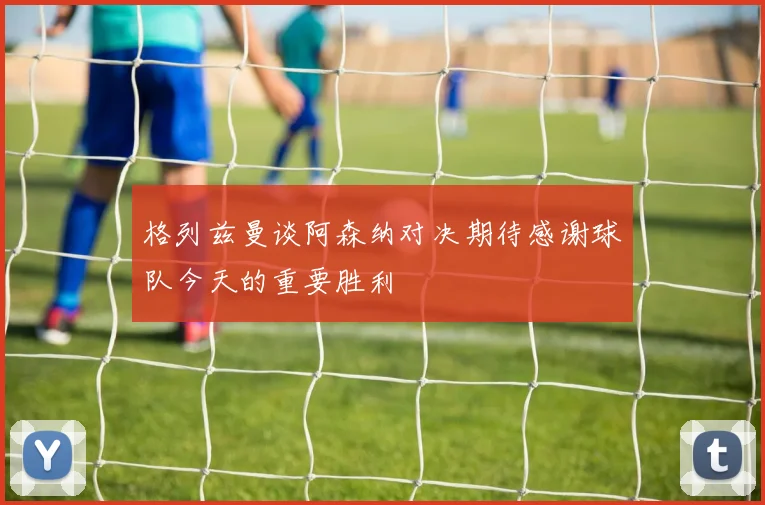 格列兹曼谈阿森纳对决期待感谢球队今天的重要胜利
