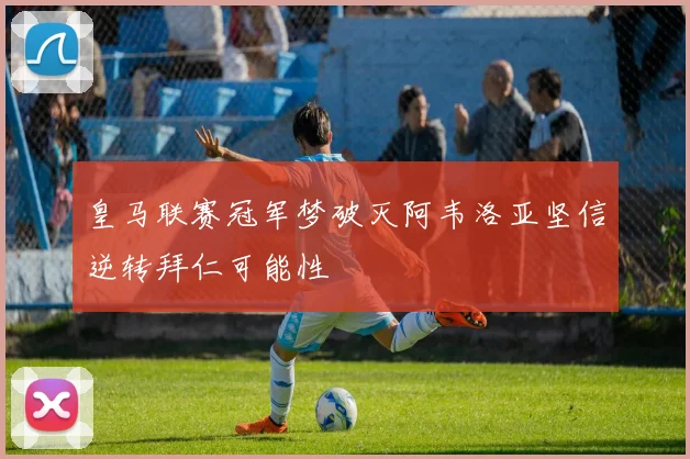 皇马联赛冠军梦破灭阿韦洛亚坚信逆转拜仁可能性