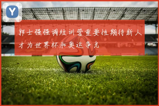 郭士强强调短训营重要性期待新人才为世界杯和奥运争光