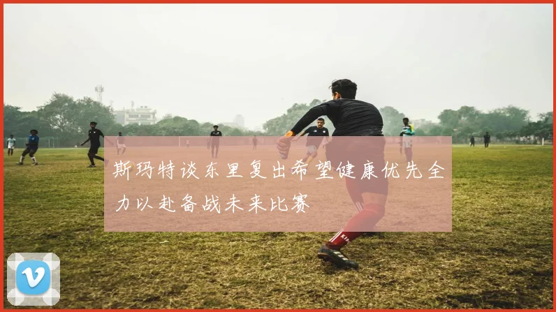 斯玛特谈东里复出希望健康优先全力以赴备战未来比赛