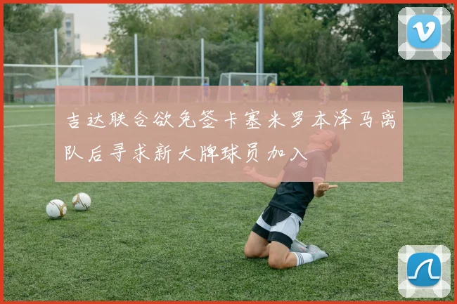 吉达联合欲免签卡塞米罗本泽马离队后寻求新大牌球员加入