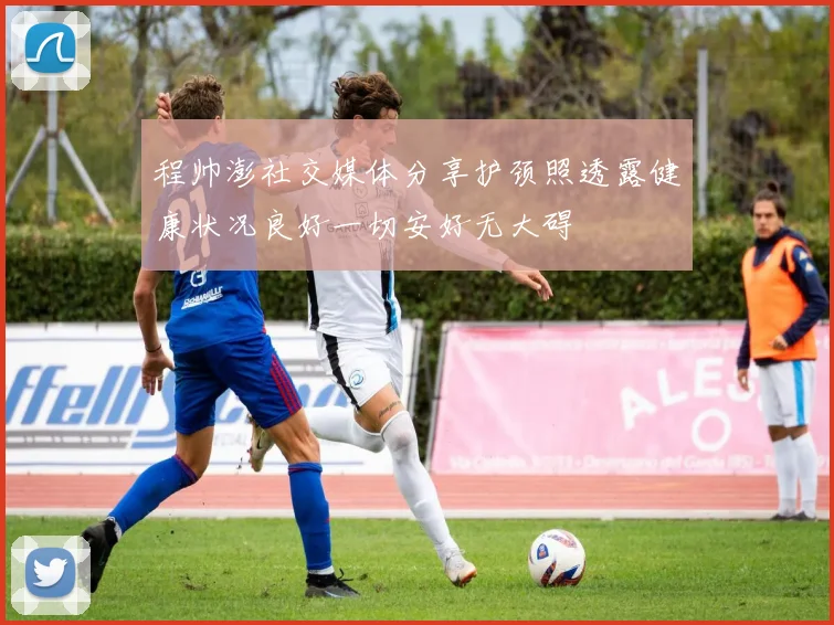 程帅澎社交媒体分享护颈照透露健康状况良好一切安好无大碍