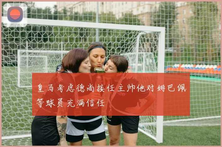 皇马考虑德尚接任主帅他对姆巴佩等球员充满信任