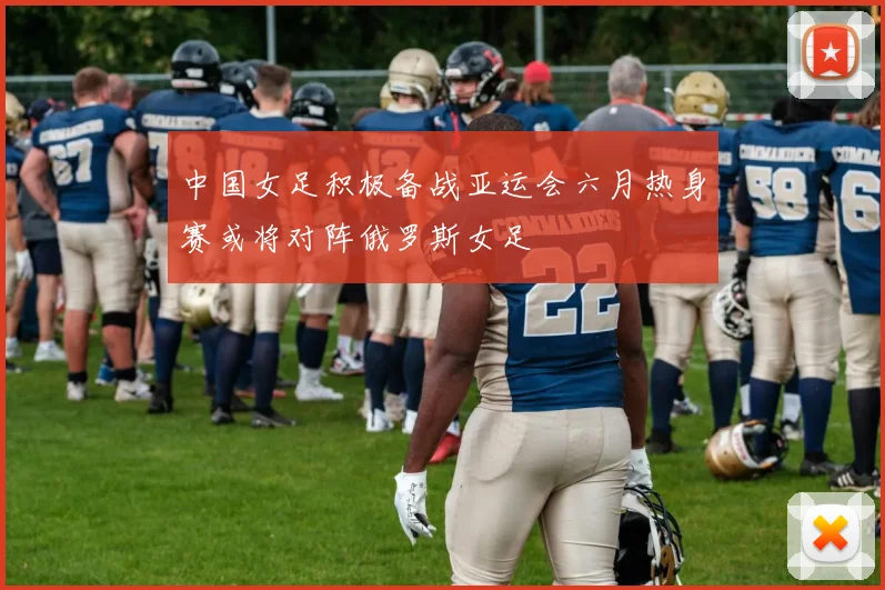 中国女足积极备战亚运会六月热身赛或将对阵俄罗斯女足