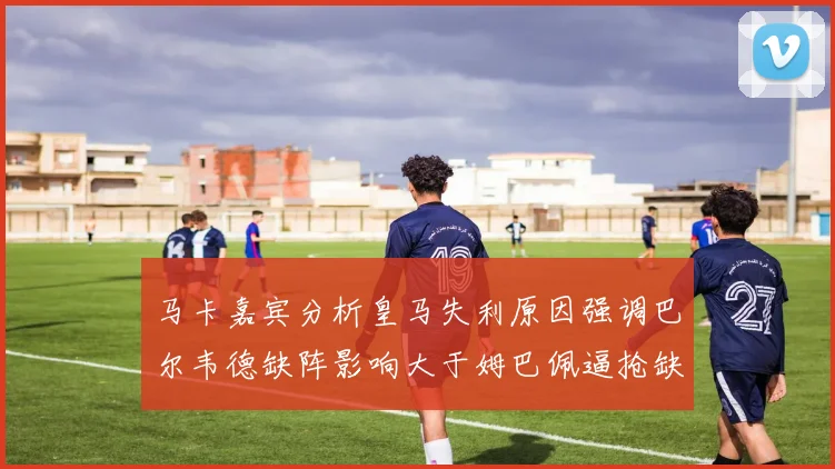 马卡嘉宾分析皇马失利原因强调巴尔韦德缺阵影响大于姆巴佩逼抢缺失