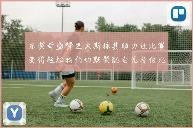 东契奇盛赞里夫斯称其助力让比赛变得轻松我们的默契配合无与伦比