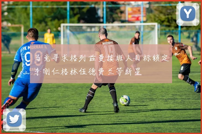 马竞寻求格列兹曼接班人目标锁定李刚仁格林伍德费兰等新星