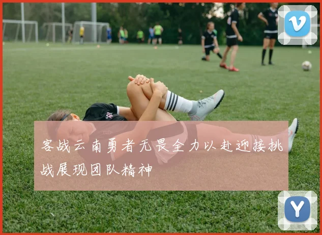 客战云南勇者无畏全力以赴迎接挑战展现团队精神