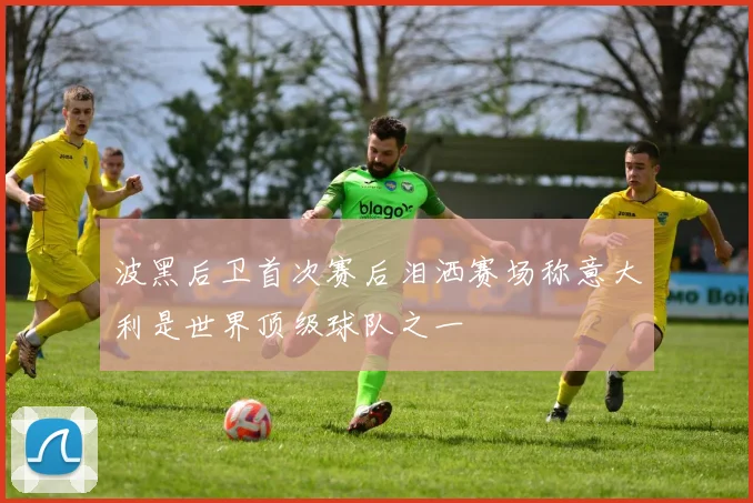 波黑后卫首次赛后泪洒赛场称意大利是世界顶级球队之一