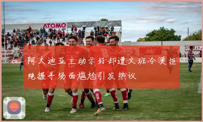 阿夫迪亚主动示好却遭文班冷漠拒绝握手场面尴尬引发热议