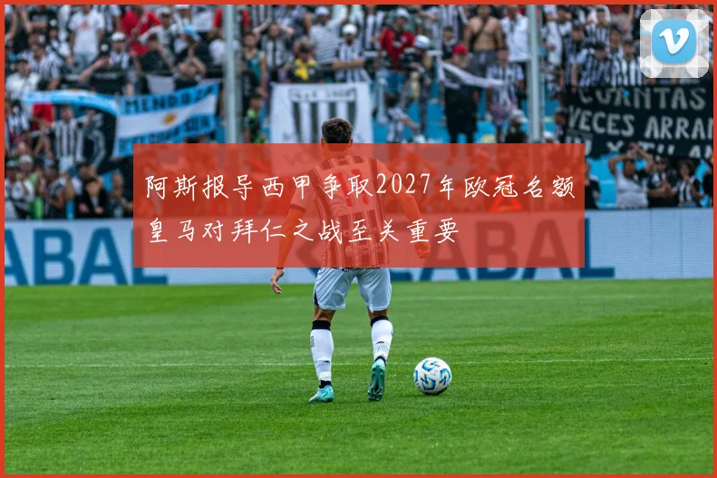 阿斯报导西甲争取2027年欧冠名额皇马对拜仁之战至关重要