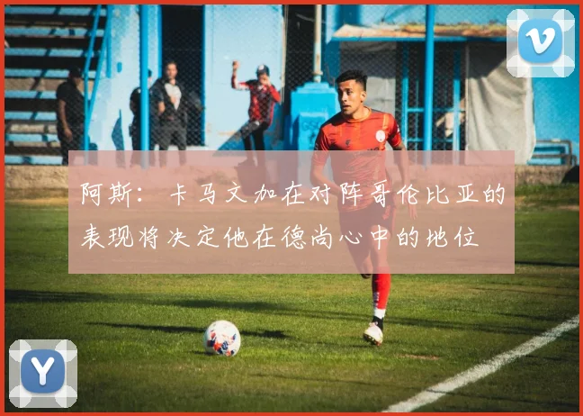 阿斯：卡马文加在对阵哥伦比亚的表现将决定他在德尚心中的地位