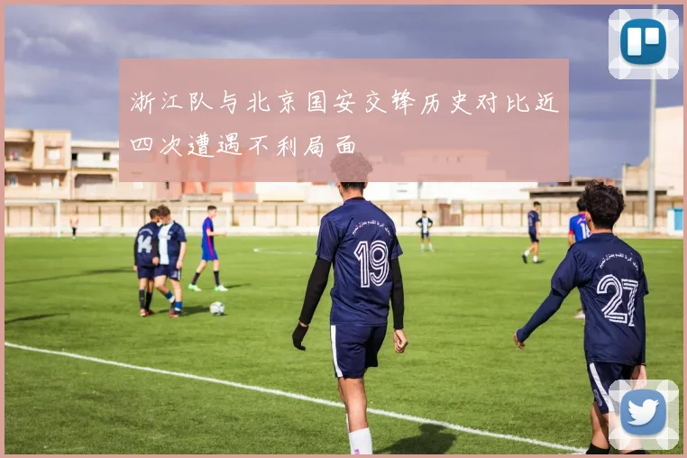 浙江队与北京国安交锋历史对比近四次遭遇不利局面