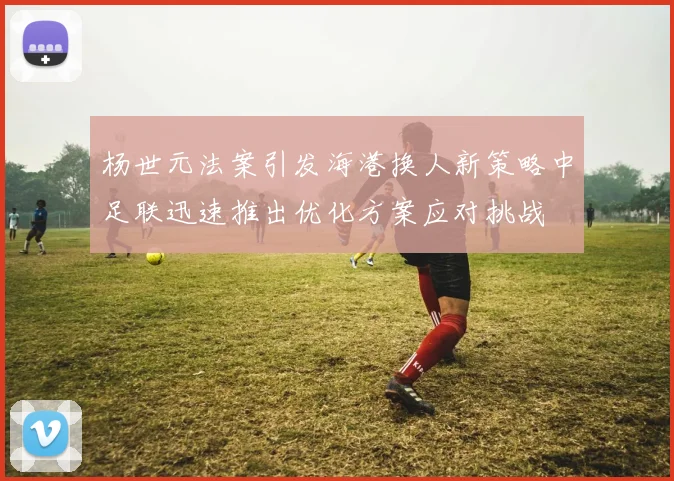 杨世元法案引发海港换人新策略中足联迅速推出优化方案应对挑战