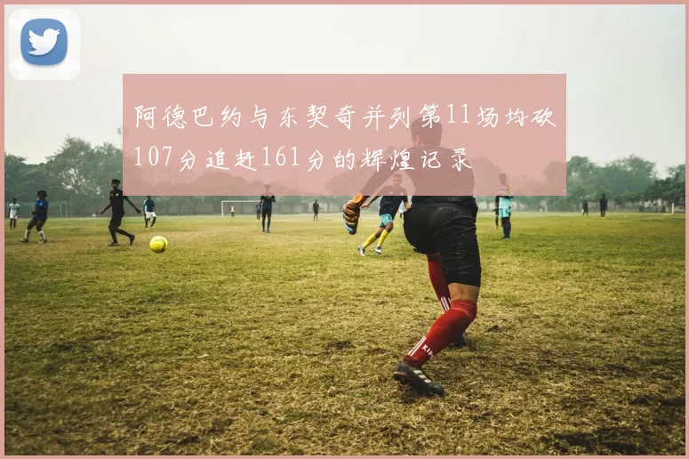 阿德巴约与东契奇并列第11场均砍107分追赶161分的辉煌记录