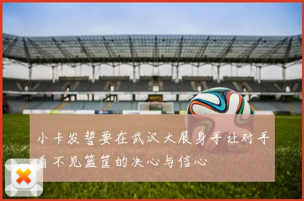 小卡发誓要在武汉大展身手让对手看不见篮筐的决心与信心